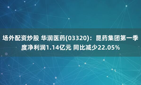 场外配资炒股 华润医药(03320)：昆药集团第一季度净利润1.14亿元 同比减少22.05%