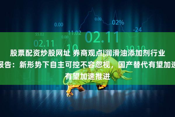 股票配资炒股网址 券商观点|润滑油添加剂行业专题报告：新形势下自主可控不容忽视，国产替代有望加速推进