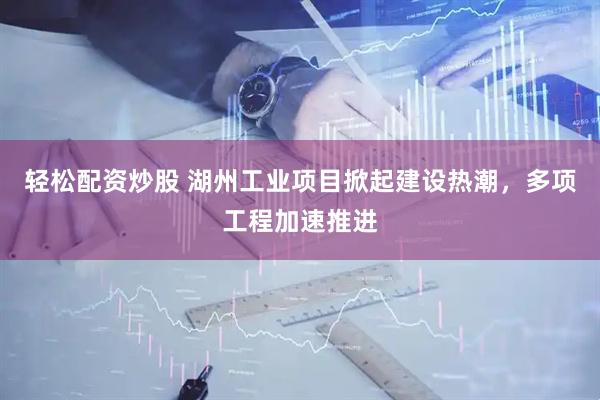 轻松配资炒股 湖州工业项目掀起建设热潮，多项工程加速推进