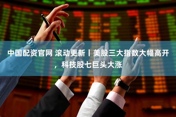 中国配资官网 滚动更新丨美股三大指数大幅高开，科技股七巨头大涨