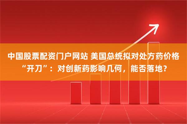 中国股票配资门户网站 美国总统拟对处方药价格“开刀”：对创新药影响几何，能否落地？