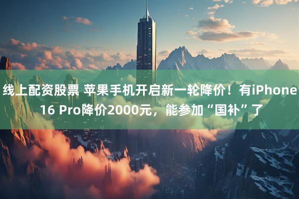 线上配资股票 苹果手机开启新一轮降价！有iPhone 16 Pro降价2000元，能参加“国补”了