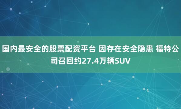 国内最安全的股票配资平台 因存在安全隐患 福特公司召回约27.4万辆SUV