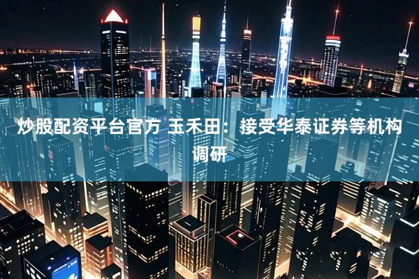 炒股配资平台官方 玉禾田：接受华泰证券等机构调研