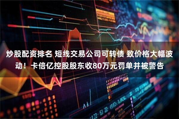 炒股配资排名 短线交易公司可转债 致价格大幅波动！卡倍亿控股股东收80万元罚单并被警告