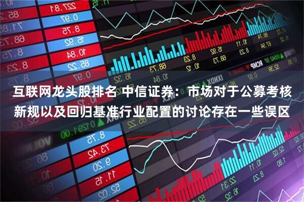 互联网龙头股排名 中信证券：市场对于公募考核新规以及回归基准行业配置的讨论存在一些误区
