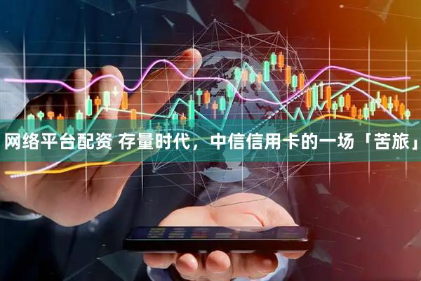 网络平台配资 存量时代，中信信用卡的一场「苦旅」