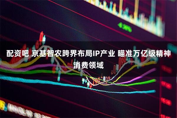 配资吧 京基智农跨界布局IP产业 瞄准万亿级精神消费领域