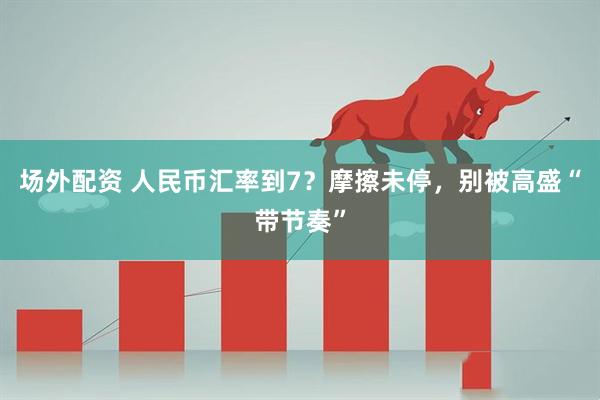 场外配资 人民币汇率到7？摩擦未停，别被高盛“带节奏”