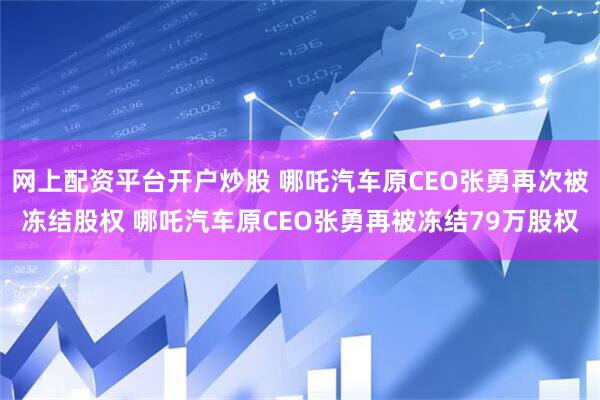 网上配资平台开户炒股 哪吒汽车原CEO张勇再次被冻结股权 哪吒汽车原CEO张勇再被冻结79万股权