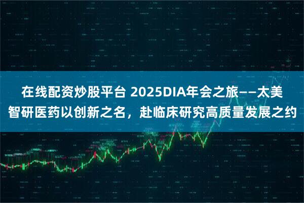 在线配资炒股平台 2025DIA年会之旅——太美智研医药以创新之名，赴临床研究高质量发展之约