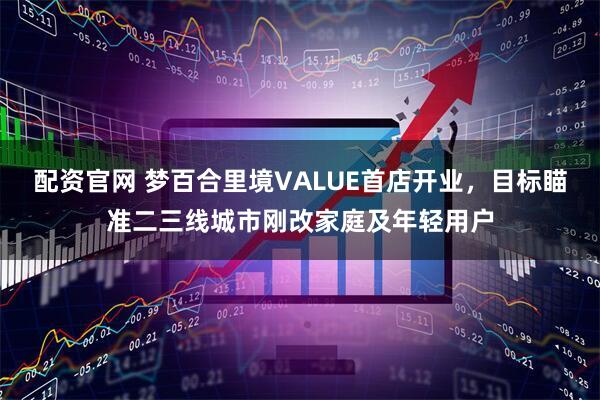 配资官网 梦百合里境VALUE首店开业，目标瞄准二三线城市刚改家庭及年轻用户