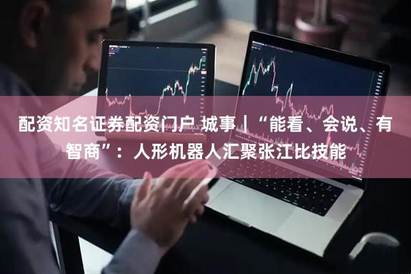 配资知名证券配资门户 城事｜“能看、会说、有智商”：人形机器人汇聚张江比技能