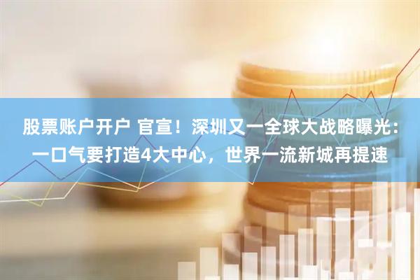 股票账户开户 官宣！深圳又一全球大战略曝光：一口气要打造4大中心，世界一流新城再提速