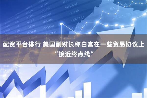 配资平台排行 美国副财长称白宫在一些贸易协议上“接近终点线”