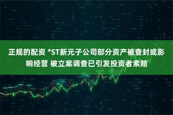 正规的配资 *ST新元子公司部分资产被查封或影响经营 被立案调查已引发投资者索赔