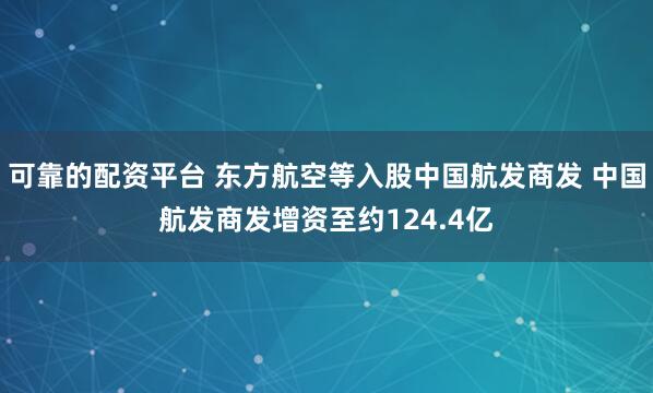 可靠的配资平台 东方航空等入股中国航发商发 中国航发商发增资至约124.4亿