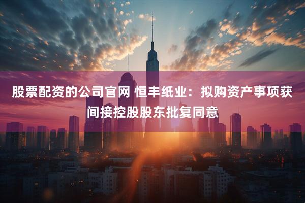 股票配资的公司官网 恒丰纸业：拟购资产事项获间接控股股东批复同意