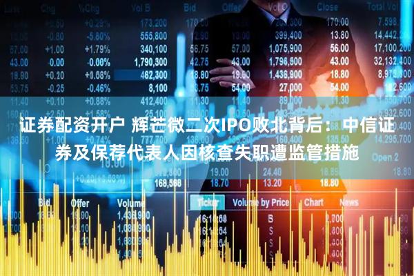 证券配资开户 辉芒微二次IPO败北背后：中信证券及保荐代表人因核查失职遭监管措施