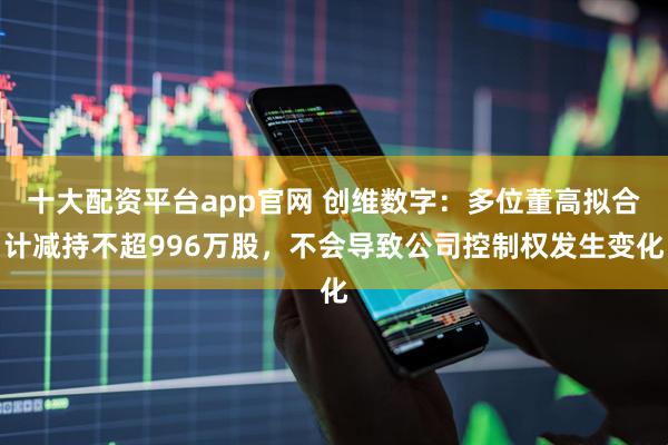 十大配资平台app官网 创维数字：多位董高拟合计减持不超996万股，不会导致公司控制权发生变化