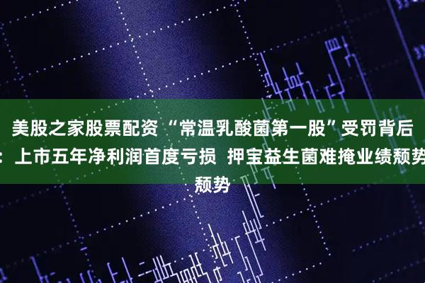 美股之家股票配资 “常温乳酸菌第一股”受罚背后：上市五年净利润首度亏损  押宝益生菌难掩业绩颓势