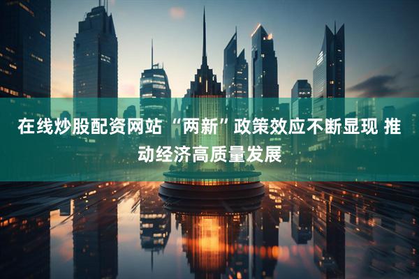 在线炒股配资网站 “两新”政策效应不断显现 推动经济高质量发展
