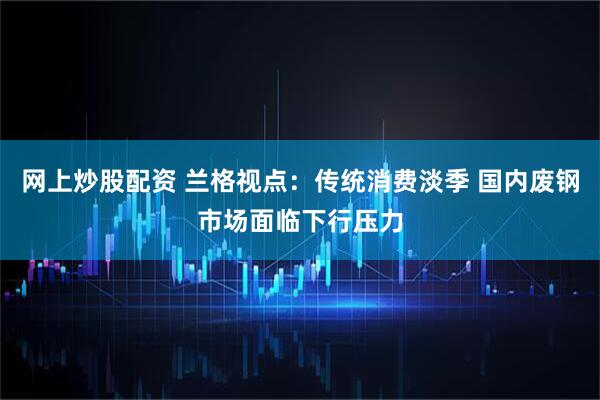 网上炒股配资 兰格视点：传统消费淡季 国内废钢市场面临下行压力
