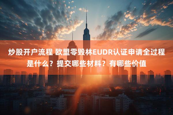 炒股开户流程 欧盟零毁林EUDR认证申请全过程是什么？提交哪些材料？有哪些价值