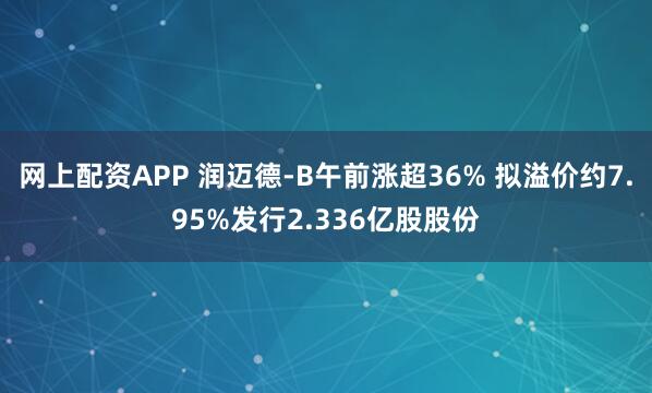 网上配资APP 润迈德-B午前涨超36% 拟溢价约7.95%发行2.336亿股股份