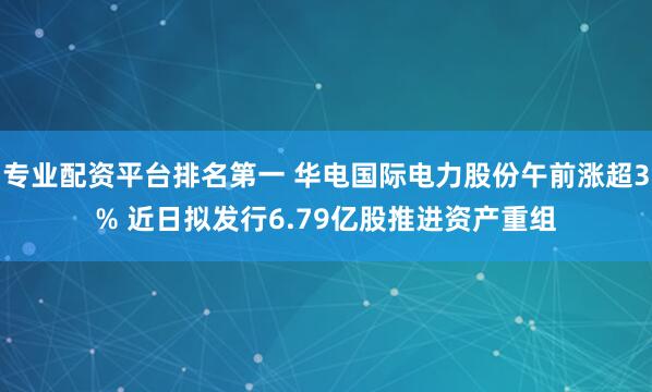 专业配资平台排名第一 华电国际电力股份午前涨超3% 近日拟发行6.79亿股推进资产重组