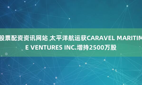 股票配资资讯网站 太平洋航运获CARAVEL MARITIME VENTURES INC.增持2500万股