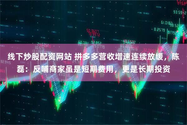 线下炒股配资网站 拼多多营收增速连续放缓，陈磊：反哺商家虽是短期费用，更是长期投资