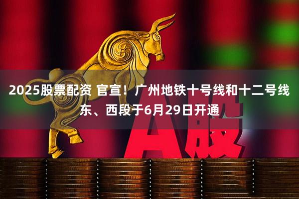 2025股票配资 官宣！广州地铁十号线和十二号线东、西段于6月29日开通