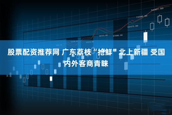 股票配资推荐网 广东荔枝“抢鲜”北上新疆 受国内外客商青睐
