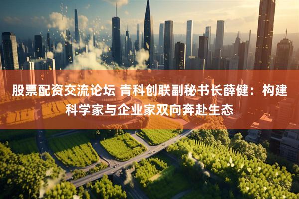 股票配资交流论坛 青科创联副秘书长薛健：构建科学家与企业家双向奔赴生态