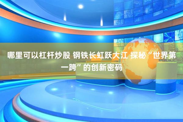 哪里可以杠杆炒股 钢铁长虹跃大江 探秘“世界第一跨”的创新密码