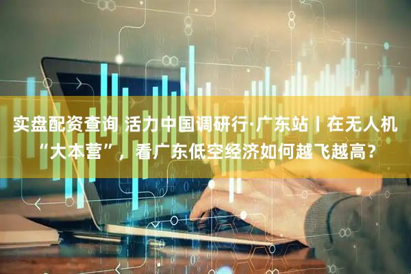 实盘配资查询 活力中国调研行·广东站丨在无人机“大本营”，看广东低空经济如何越飞越高？