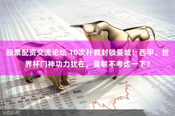 股票配资交流论坛 10次扑救封锁曼城！西甲、世界杯门神功力犹在，曼联不考虑一下？