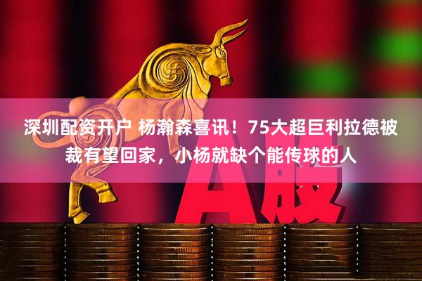 深圳配资开户 杨瀚森喜讯！75大超巨利拉德被裁有望回家，小杨就缺个能传球的人