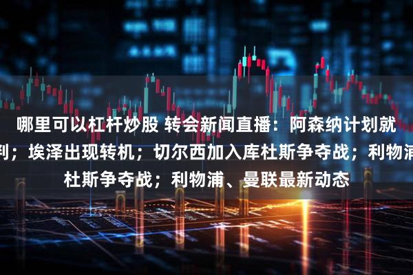 哪里可以杠杆炒股 转会新闻直播：阿森纳计划就罗德里戈展开谈判；埃泽出现转机；切尔西加入库杜斯争夺战；利物浦、曼联最新动态