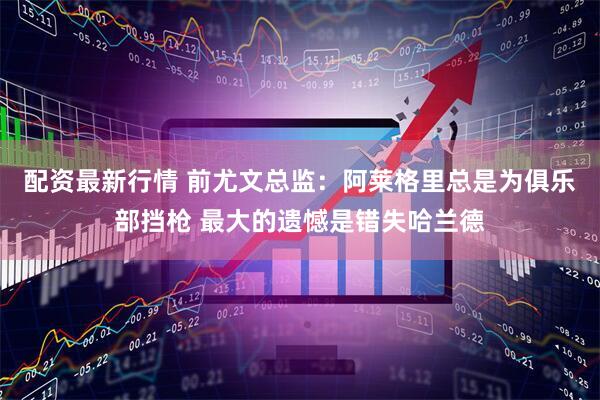 配资最新行情 前尤文总监：阿莱格里总是为俱乐部挡枪 最大的遗憾是错失哈兰德
