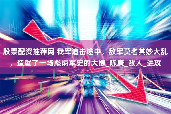 股票配资推荐网 我军追击途中，敌军莫名其妙大乱，造就了一场彪炳军史的大捷_陈康_敌人_进攻