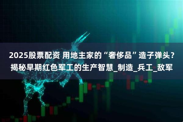 2025股票配资 用地主家的“奢侈品”造子弹头？揭秘早期红色军工的生产智慧_制造_兵工_敌军