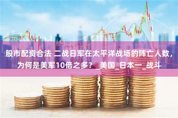 股市配资合法 二战日军在太平洋战场的阵亡人数，为何是美军10倍之多？_美国_日本一_战斗