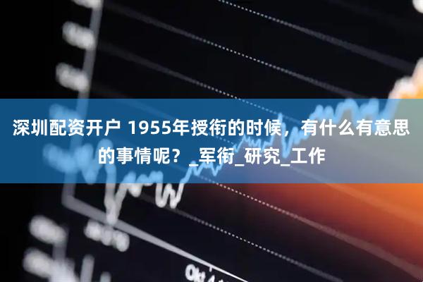 深圳配资开户 1955年授衔的时候，有什么有意思的事情呢？_军衔_研究_工作