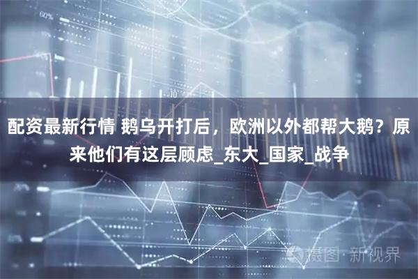 配资最新行情 鹅乌开打后，欧洲以外都帮大鹅？原来他们有这层顾虑_东大_国家_战争