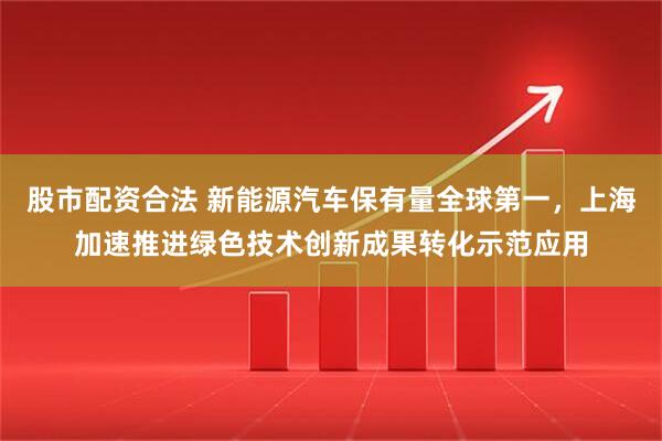 股市配资合法 新能源汽车保有量全球第一，上海加速推进绿色技术创新成果转化示范应用