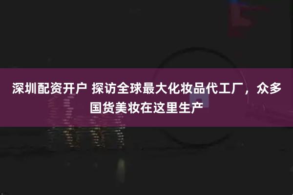 深圳配资开户 探访全球最大化妆品代工厂，众多国货美妆在这里生产