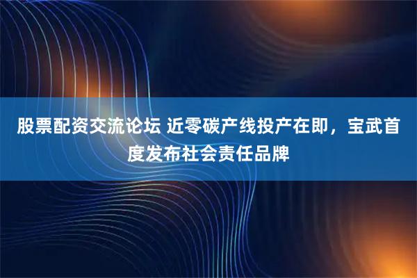股票配资交流论坛 近零碳产线投产在即，宝武首度发布社会责任品牌