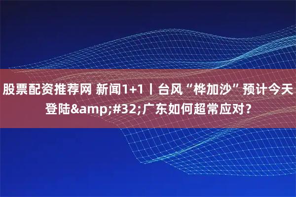 股票配资推荐网 新闻1+1丨台风“桦加沙”预计今天登陆&#32;广东如何超常应对？